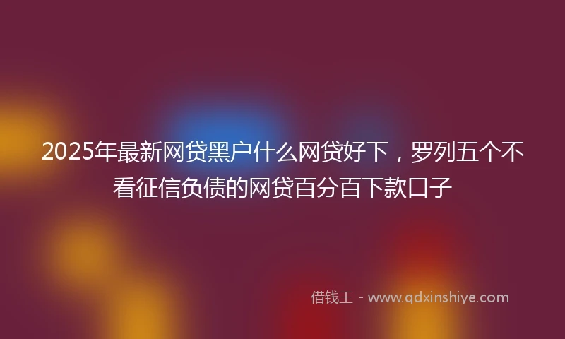 2025年最新网贷黑户什么网贷好下，罗列五个不看征信负债的网贷百分百下款口子