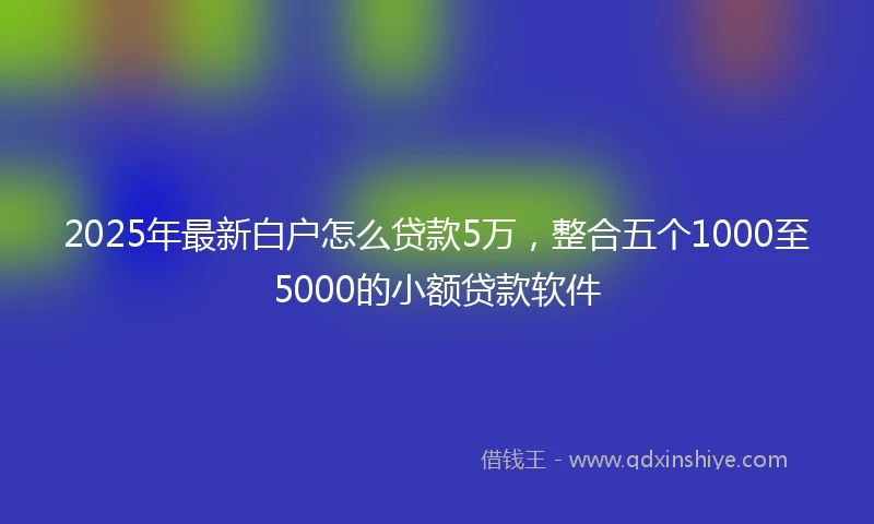 2025年最新白户怎么贷款5万，整合五个1000至5000的小额贷款软件