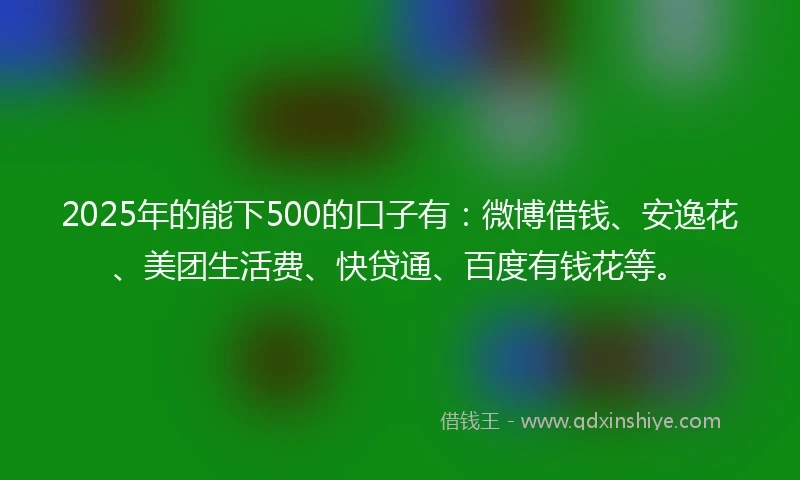 2025年的能下500的口子有：微博借钱、安逸花、美团生活费、快贷通、百度有钱花等。