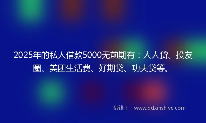 2025年的私人借款5000无前期有：人人贷、投友圈、美团生活费、好期贷、功夫贷等。