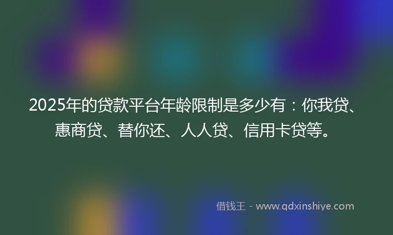 2025年的贷款平台年龄限制是多少有：你我贷、惠商贷、替你还、人人贷、信用卡贷等。