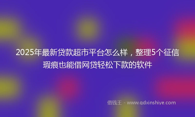 2025年最新贷款超市平台怎么样，整理5个征信瑕疵也能借网贷轻松下款的软件