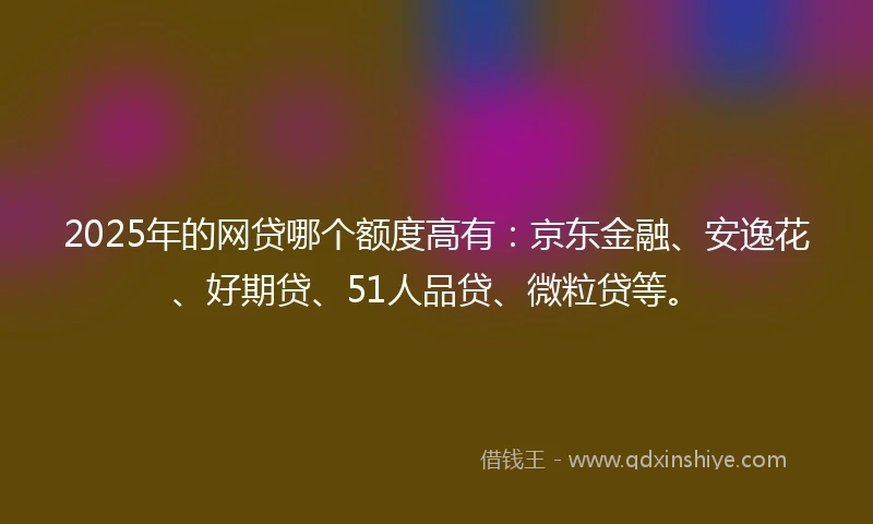 2025年的网贷哪个额度高有:京东金融、安逸花、好期贷、51人品贷、微粒贷等。