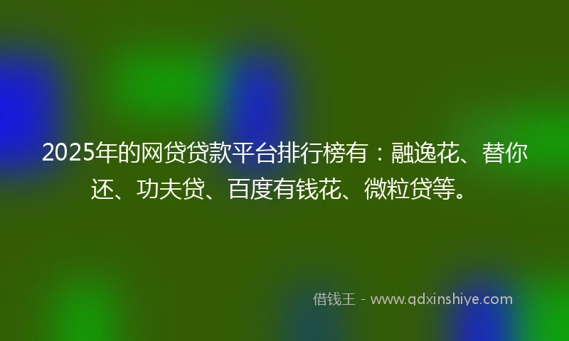 2025年的网贷贷款平台排行榜有：融逸花、替你还、功夫贷、百度有钱花、微粒贷等。