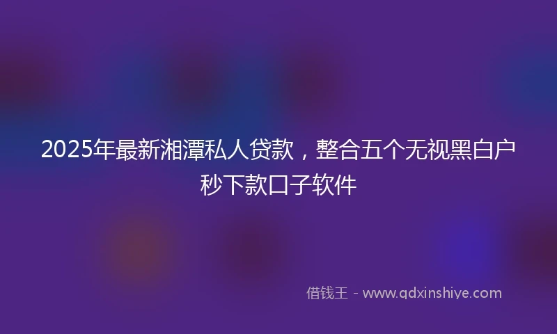2025年最新湘潭私人贷款，整合五个无视黑白户秒下款口子软件