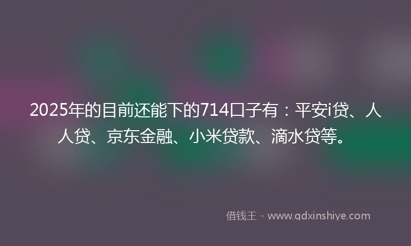 2025年的目前还能下的714口子有：平安i贷、人人贷、京东金融、小米贷款、滴水贷等。