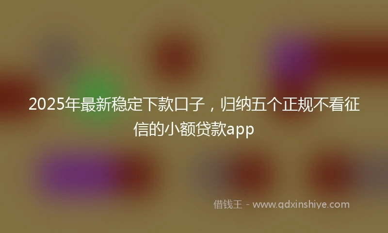 2025年最新稳定下款口子，归纳五个正规不看征信的小额贷款app