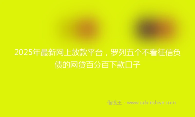 2025年最新网上放款平台，罗列五个不看征信负债的网贷百分百下款口子