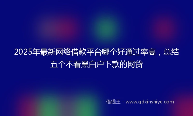 2025年最新网络借款平台哪个好通过率高，总结五个不看黑白户下款的网贷