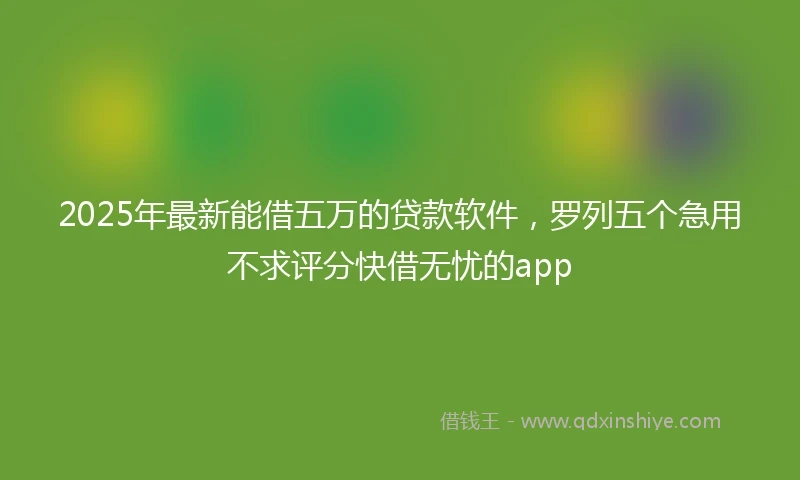 2025年最新能借五万的贷款软件，罗列五个急用不求评分快借无忧的app