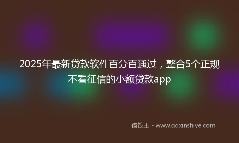 2025年最新贷款软件百分百通过，整合5个正规不看征信的小额贷款app