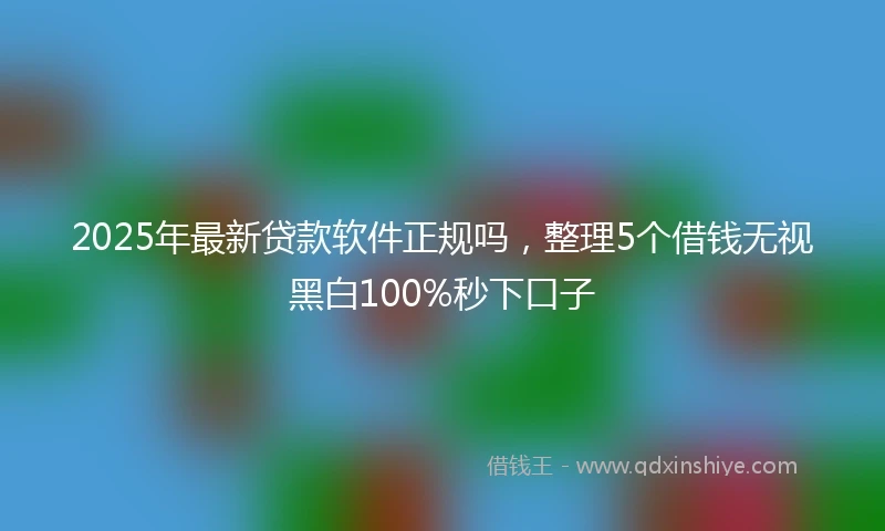2025年最新贷款软件正规吗，整理5个借钱无视黑白100%秒下口子