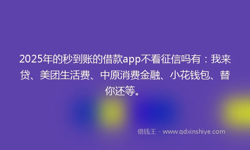 2025年的秒到账的借款app不看征信吗有:我来贷、美团生活费、中原消费金融、小花钱包、替你还等。