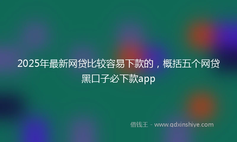 2025年最新网贷比较容易下款的，概括五个网贷黑口子必下款app
