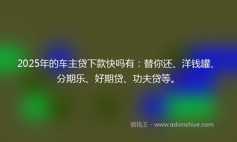 2025年的车主贷下款快吗有：替你还、洋钱罐、分期乐、好期贷、功夫贷等。