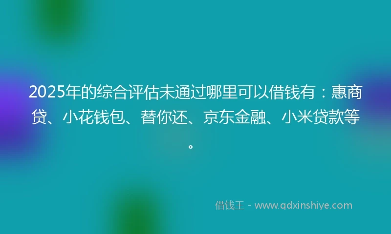 2025年的综合评估未通过哪里可以借钱有：惠商贷、小花钱包、替你还、京东金融、小米贷款等。