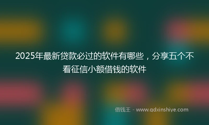 2025年最新贷款必过的软件有哪些，分享五个不看征信小额借钱的软件