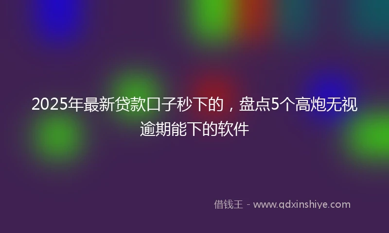 2025年最新贷款口子秒下的，盘点5个高炮无视逾期能下的软件
