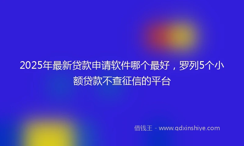 2025年最新贷款申请软件哪个最好，罗列5个小额贷款不查征信的平台