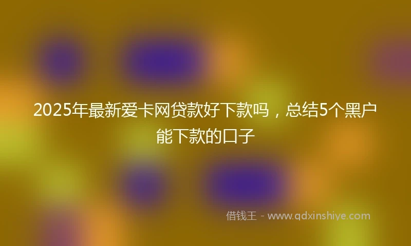 2025年最新爱卡网贷款好下款吗，总结5个黑户能下款的口子