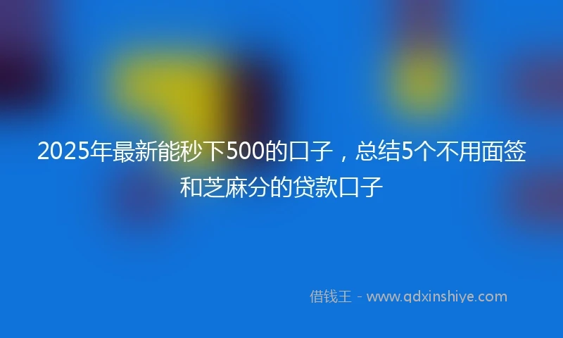 2025年最新能秒下500的口子，总结5个不用面签和芝麻分的贷款口子