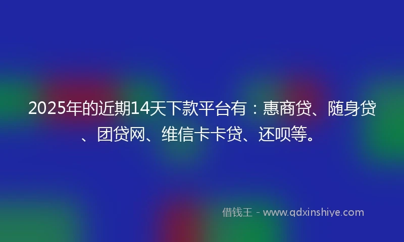 2025年的近期14天下款平台有：惠商贷、随身贷、团贷网、维信卡卡贷、还呗等。