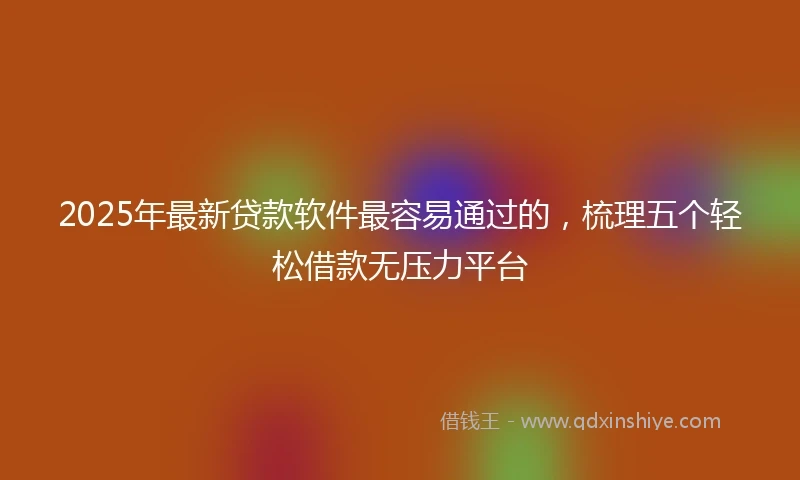 2025年最新贷款软件最容易通过的，梳理五个轻松借款无压力平台