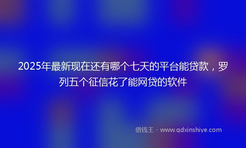 2025年最新现在还有哪个七天的平台能贷款，罗列五个征信花了能网贷的软件