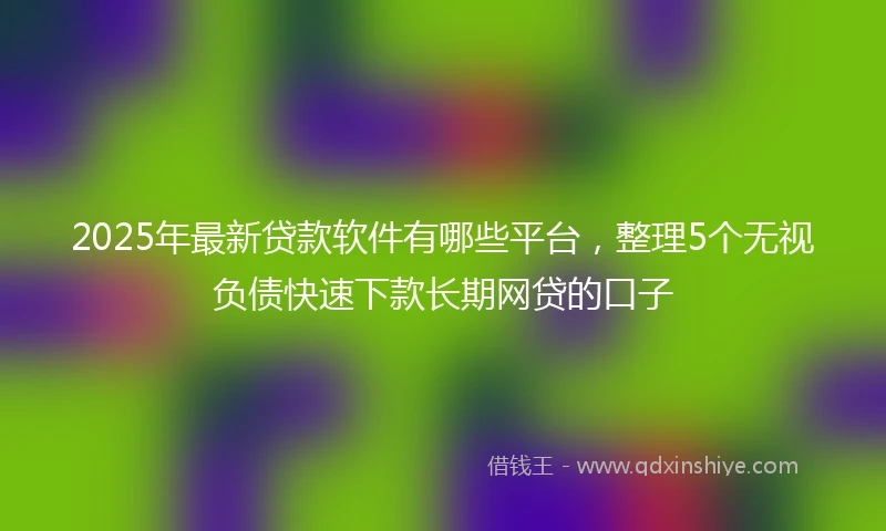 2025年最新贷款软件有哪些平台，整理5个无视负债快速下款长期网贷的口子