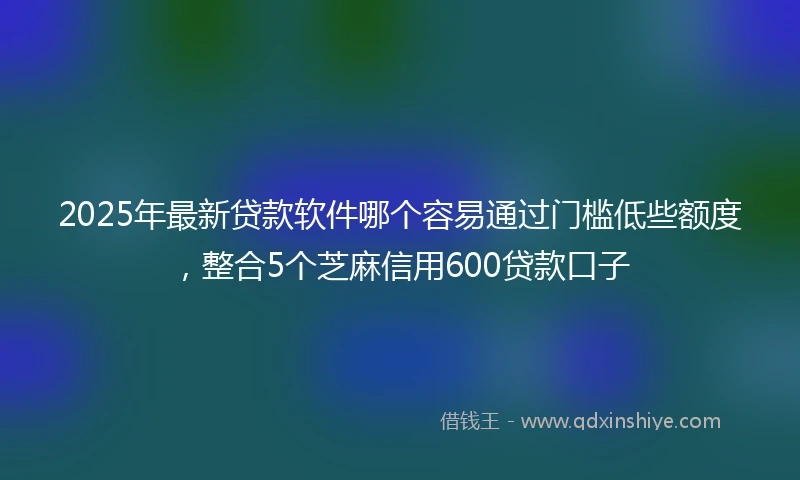 2025年最新贷款软件哪个容易通过门槛低些额度，整合5个芝麻信用600贷款口子