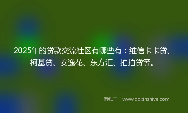 2025年的贷款交流社区有哪些有：维信卡卡贷、柯基贷、安逸花、东方汇、拍拍贷等。