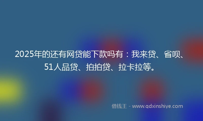 2025年的还有网贷能下款吗有：我来贷、省呗、51人品贷、拍拍贷、拉卡拉等。