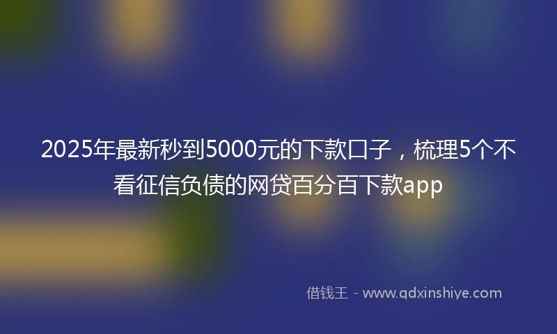 2025年最新秒到5000元的下款口子，梳理5个不看征信负债的网贷百分百下款app