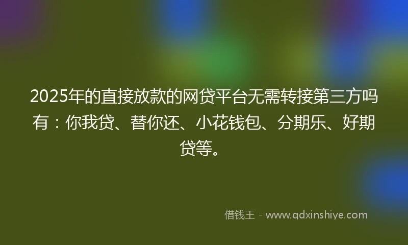 2025年的直接放款的网贷平台无需转接第三方吗有：你我贷、替你还、小花钱包、分期乐、好期贷等。