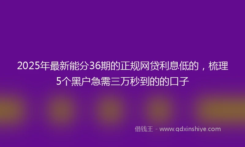 2025年最新能分36期的正规网贷利息低的，梳理5个黑户急需三万秒到的的口子
