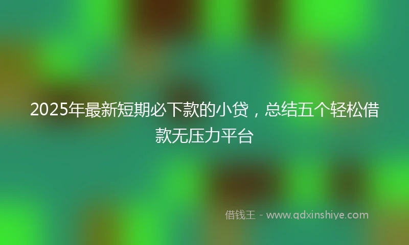 2025年最新短期必下款的小贷，总结五个轻松借款无压力平台