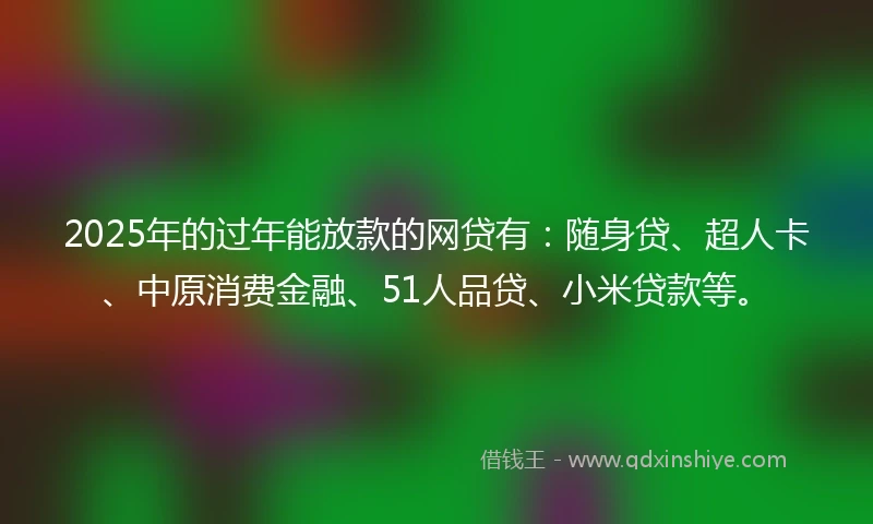2025年的过年能放款的网贷有：随身贷、超人卡、中原消费金融、51人品贷、小米贷款等。