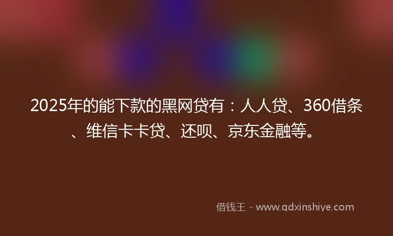 2025年的能下款的黑网贷有：人人贷、360借条、维信卡卡贷、还呗、京东金融等。