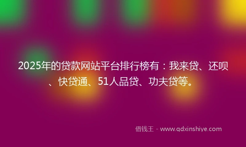 2025年的贷款网站平台排行榜有：我来贷、还呗、快贷通、51人品贷、功夫贷等。