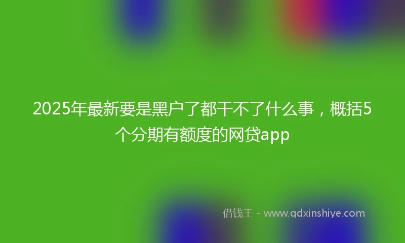 2025年最新要是黑户了都干不了什么事,概括5个分期有额度的网贷app