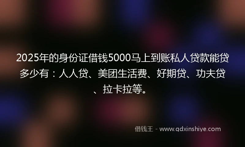 2025年的身份证借钱5000马上到账私人贷款能贷多少有：人人贷、美团生活费、好期贷、功夫贷、拉卡拉等。