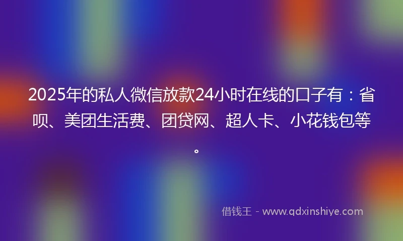 2025年的私人微信放款24小时在线的口子有：省呗、美团生活费、团贷网、超人卡、小花钱包等。