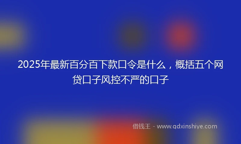 2025年最新百分百下款口令是什么，概括五个网贷口子风控不严的口子