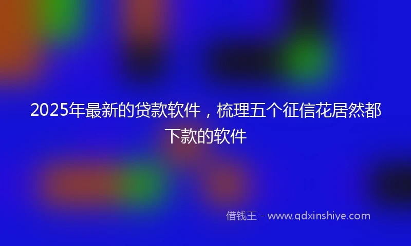 2025年最新的贷款软件，梳理五个征信花居然都下款的软件
