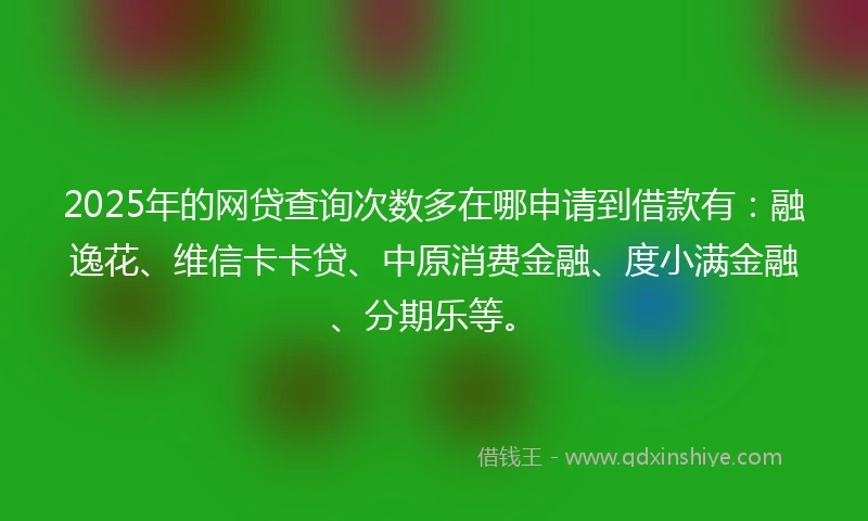 2025年的网贷查询次数多在哪申请到借款有：融逸花、维信卡卡贷、中原消费金融、度小满金融、分期乐等。
