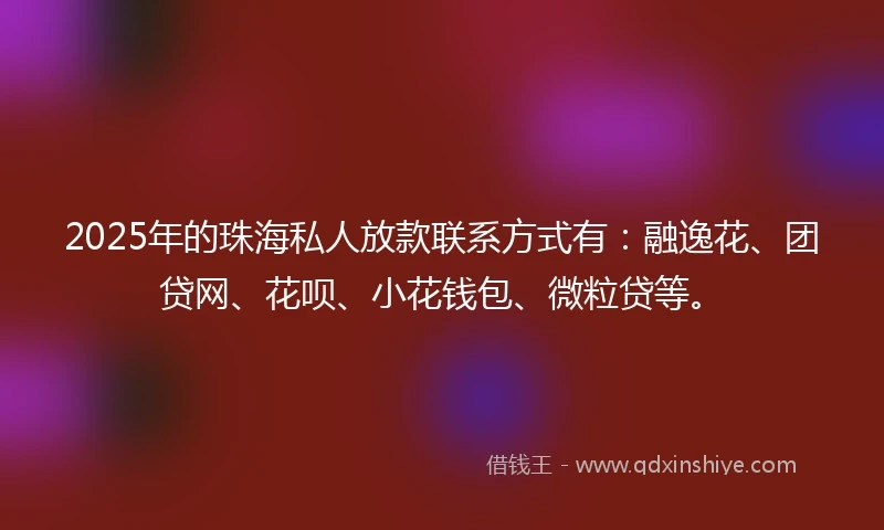 2025年的珠海私人放款联系方式有：融逸花、团贷网、花呗、小花钱包、微粒贷等。