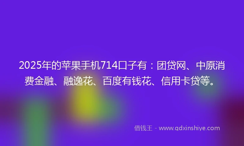 2025年的苹果手机714口子有：团贷网、中原消费金融、融逸花、百度有钱花、信用卡贷等。