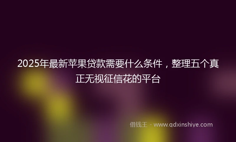 2025年最新苹果贷款需要什么条件，整理五个真正无视征信花的平台