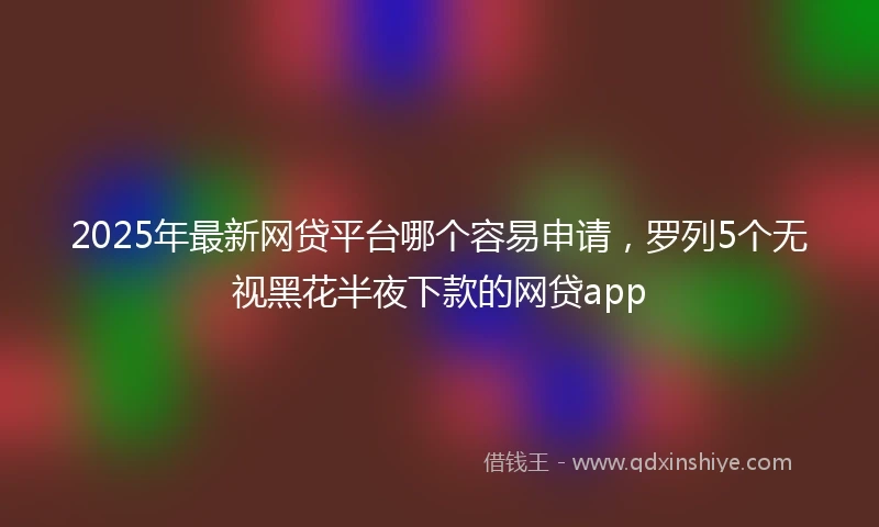 2025年最新网贷平台哪个容易申请，罗列5个无视黑花半夜下款的网贷app