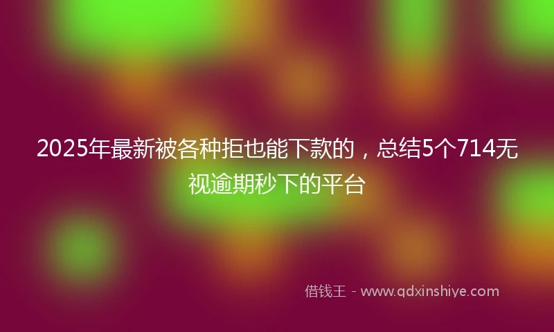 2025年最新被各种拒也能下款的,总结5个714无视逾期秒下的平台
